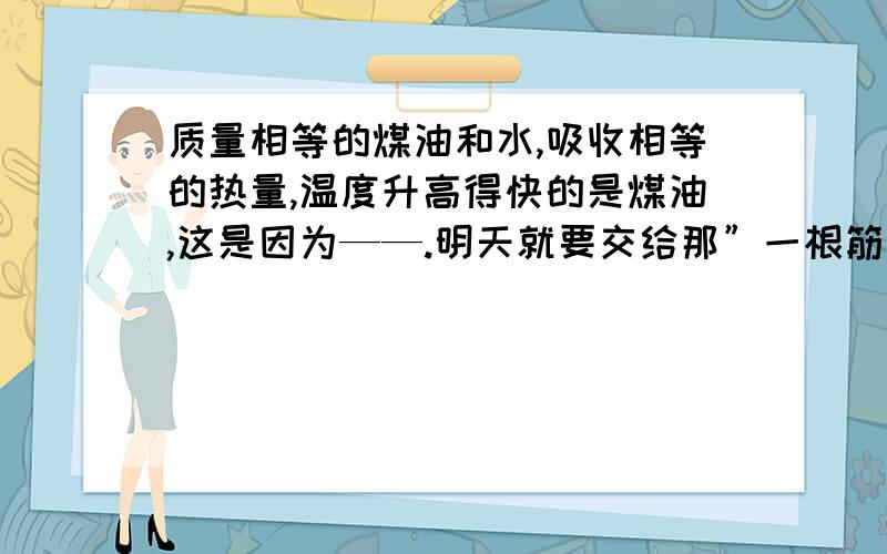 质量相等的煤油和水,吸收相等的热量,温度升高得快的是煤油,这是因为——.明天就要交给那”一根筋“了