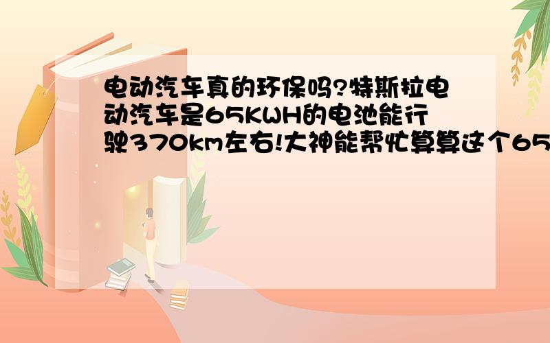 电动汽车真的环保吗?特斯拉电动汽车是65KWH的电池能行驶370km左右!大神能帮忙算算这个65KWH的电量在发电厂要使用多少标准煤?现在普通燃料汽车算百公里消耗8升汽油!实际上哪个更减少能源