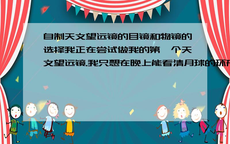 自制天文望远镜的目镜和物镜的选择我正在尝试做我的第一个天文望远镜.我只想在晚上能看清月球的环形山.一些星星的轮廓也就可以了.请问我需要焦距和直径是多少的物目镜?另外.根据镜