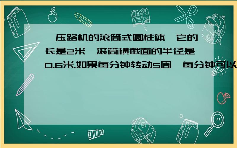 、压路机的滚筒式圆柱体,它的长是2米,滚筒横截面的半径是0.6米.如果每分钟转动5周,每分钟可以压路多少