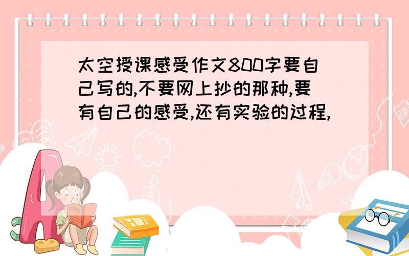 太空授课感受作文800字要自己写的,不要网上抄的那种,要有自己的感受,还有实验的过程,