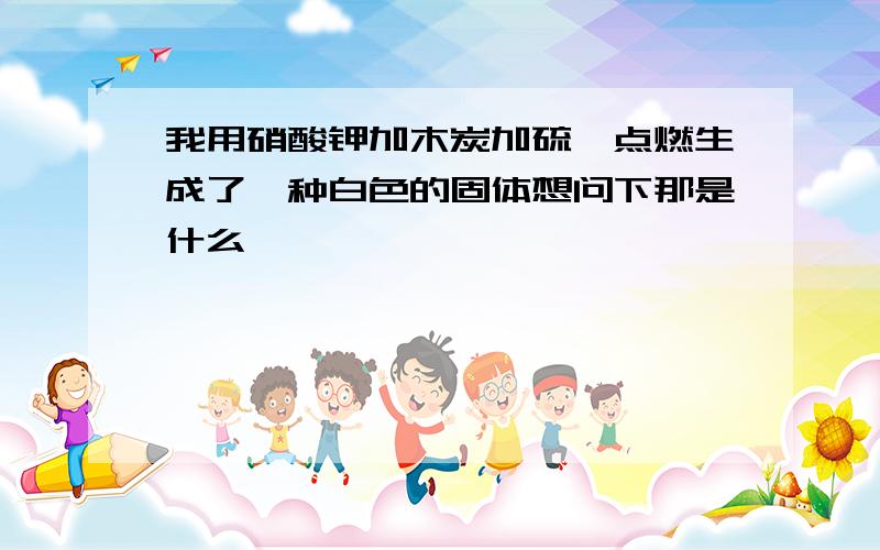 我用硝酸钾加木炭加硫磺点燃生成了一种白色的固体想问下那是什么