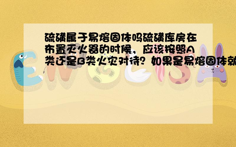 硫磺属于易熔固体吗硫磺库房在布置灭火器的时候，应该按照A类还是B类火灾对待？如果是易熔固体就可以按照B类，不是易熔固体就要按照A类火灾对待？