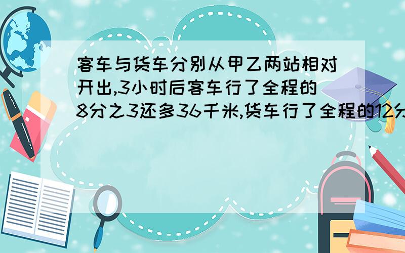 客车与货车分别从甲乙两站相对开出,3小时后客车行了全程的8分之3还多36千米,货车行了全程的12分之5,已知客车与货车的速度比是6：5,甲乙两地相距多少千米?急.)