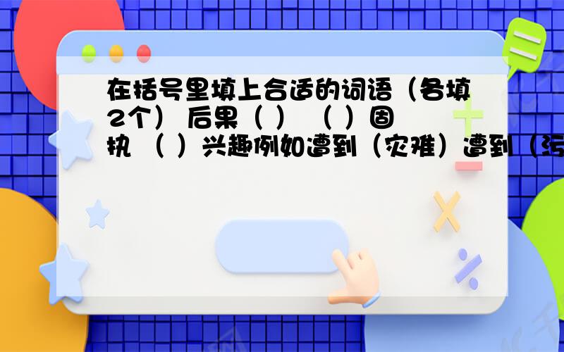 在括号里填上合适的词语（各填2个） 后果（ ） （ ）固执 （ ）兴趣例如遭到（灾难）遭到（污染）