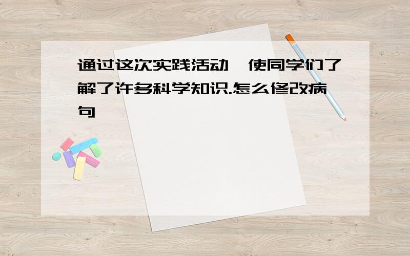 通过这次实践活动,使同学们了解了许多科学知识.怎么修改病句