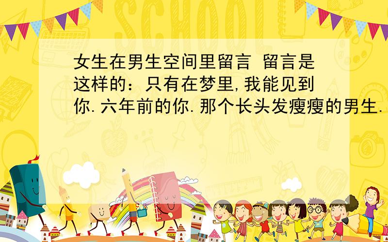 女生在男生空间里留言 留言是这样的：只有在梦里,我能见到你.六年前的你.那个长头发瘦瘦的男生.多想能跟你说上一句话.懵懂的感情总是那么简单纯粹,带着淡淡的忧伤.好想醒来还能再次