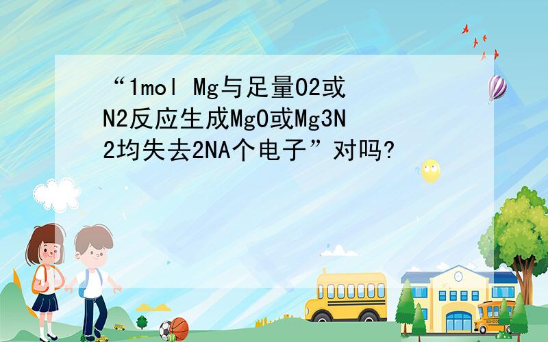 “1mol Mg与足量O2或N2反应生成MgO或Mg3N2均失去2NA个电子”对吗?