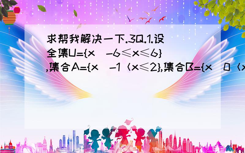 求帮我解决一下.3Q.1.设全集U={x|-6≤x≤6},集合A={x|-1＜x≤2},集合B={x|0＜x＜3},求A∩B,A∪B,Cu（A∩B）,Cu（A∪B）,CuA ∩ CuB,CuA ∪ CuB.2.设U={1,2,3,4,5,6,7},A={1,4,5},B={3,5,7},求（CuA）∩ B,（CuB）∪ A,（CuB）