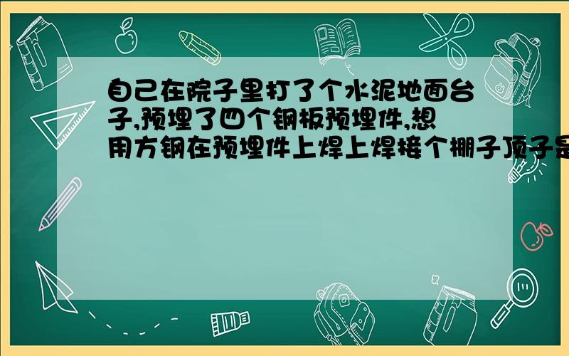 自己在院子里打了个水泥地面台子,预埋了四个钢板预埋件,想用方钢在预埋件上焊上焊接个棚子顶子是彩钢瓦,直接在方钢上挂卷帘门,这样结实吧?