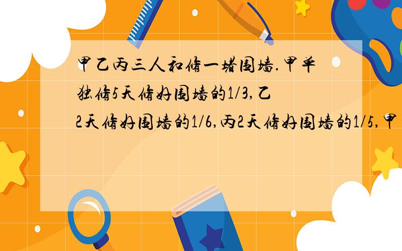 甲乙丙三人和修一堵围墙.甲单独修5天修好围墙的1/3,乙2天修好围墙的1/6,丙2天修好围墙的1/5,甲乙丙和几天完成?