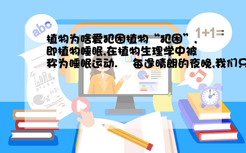 植物为啥爱犯困植物“犯困”,即植物睡眠,在植物生理学中被称为睡眠运动.    每逢晴朗的夜晚,我们只要细心地观察就会发现,一些植物已经发生了奇妙的变化.比如常见的合欢树,它的叶子由