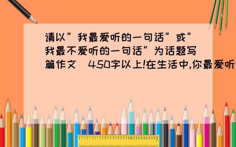 请以”我最爱听的一句话”或”我最不爱听的一句话”为话题写篇作文．450字以上!在生活中,你最爱听什么话,最不喜欢听什么话?请以”我最喜欢听的一句话”或”我最不喜欢听的一句话”为