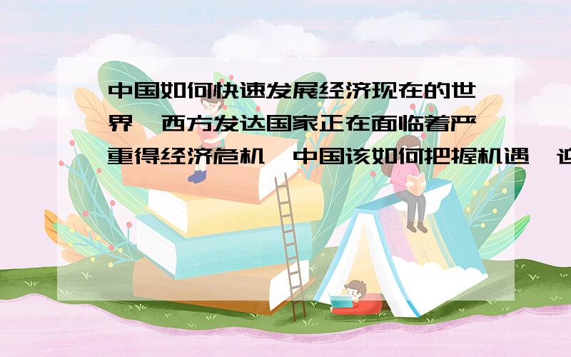 中国如何快速发展经济现在的世界,西方发达国家正在面临着严重得经济危机,中国该如何把握机遇,迎难而上,快速发展经济呢?