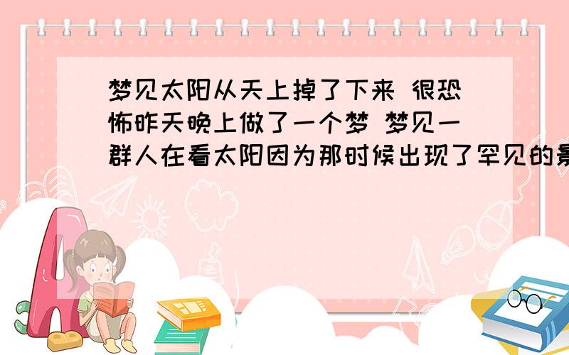 梦见太阳从天上掉了下来 很恐怖昨天晚上做了一个梦 梦见一群人在看太阳因为那时候出现了罕见的景色  很漂亮 可是不一会云遮住了太阳 突然太阳就变成一股黑烟从天上掉了下来 随即天一