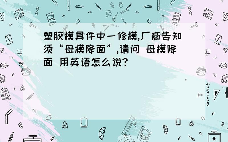 塑胶模具件中一修模,厂商告知须“母模降面”,请问 母模降面 用英语怎么说?