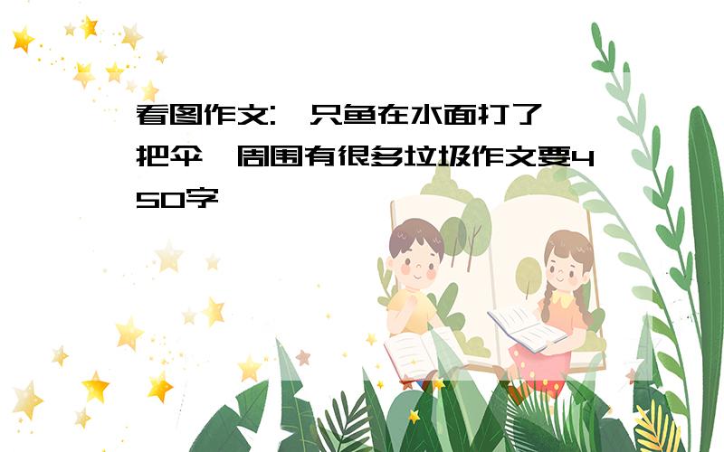 看图作文:一只鱼在水面打了一把伞,周围有很多垃圾作文要450字