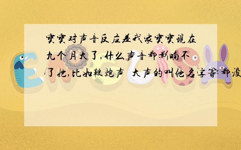 宝宝对声音反应差我家宝宝现在九个月大了,什么声音都影响不了她,比如鞭炮声  大声的叫他名字等 都没什么反应  只是偶尔对手机 摇铃的响声有反应,（也不知是不是碰巧转头的） 不确定