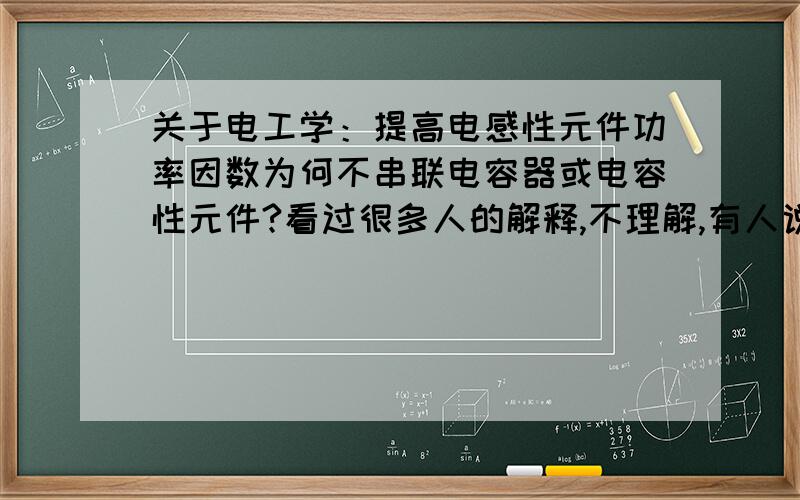 关于电工学：提高电感性元件功率因数为何不串联电容器或电容性元件?看过很多人的解释,不理解,有人说串联以后电流大,使电器不能正常运行；那并联电容器不就电压变大了吗?还有人说补