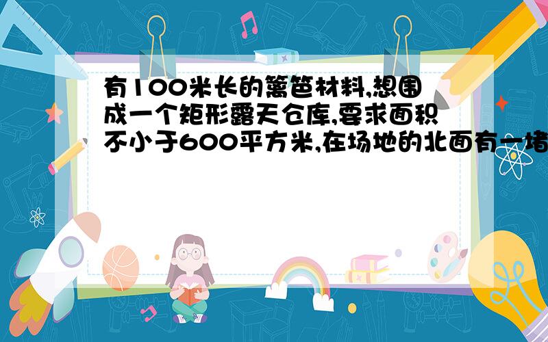 有100米长的篱笆材料,想围成一个矩形露天仓库,要求面积不小于600平方米,在场地的北面有一堵长为50米的墙,有人用这个篱笆围成一个长40米,宽十米的矩形仓库,但面积只有400平方米,不合要求,