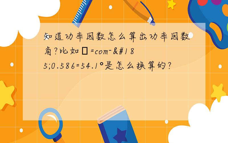 知道功率因数怎么算出功率因数角?比如φ=com-¹0.586=54.1°是怎么换算的?