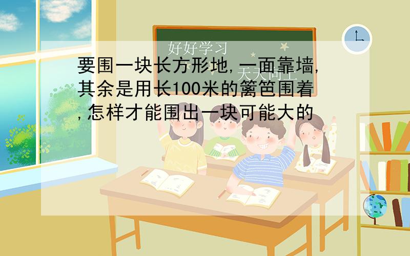 要围一块长方形地,一面靠墙,其余是用长100米的篱笆围着,怎样才能围出一块可能大的