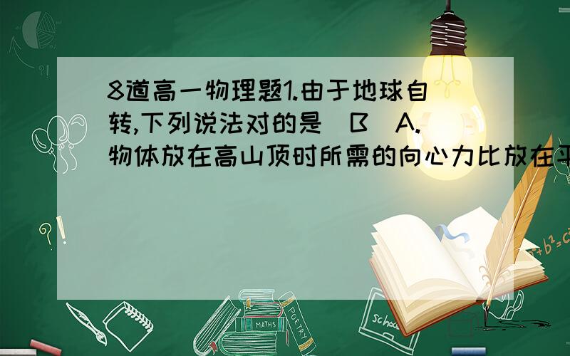 8道高一物理题1.由于地球自转,下列说法对的是(B)A.物体放在高山顶时所需的向心力比放在平地时所需的向心力要小些.---------F=GMm/R^2,   R↑所以F↓,A我知道.B.物体所需的向心力随其所在位置的