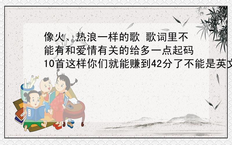 像火、热浪一样的歌 歌词里不能有和爱情有关的给多一点起码10首这样你们就能赚到42分了不能是英文歌哦我英文不大好Jasmine恬猪你确定萧亚轩的《I'll be there》《MORE MORE MORE》 都不是英文歌