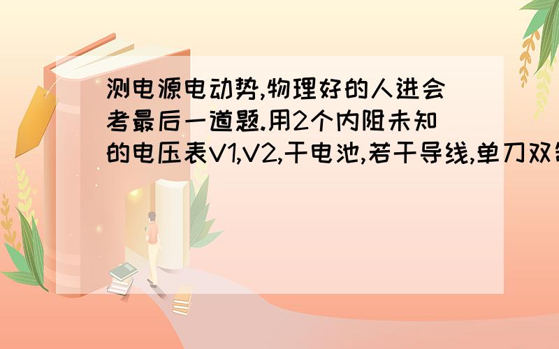 测电源电动势,物理好的人进会考最后一道题.用2个内阻未知的电压表V1,V2,干电池,若干导线,单刀双制开关,怎么册电源电动势 我狂汗,（U1+U2）/2.谁会啊,我们好多同学都是这么写的,就这些条件