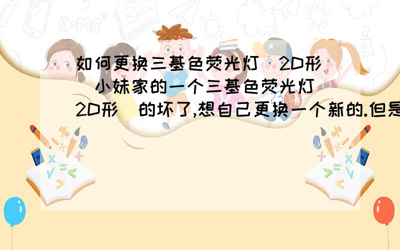 如何更换三基色荧光灯（2D形）小妹家的一个三基色荧光灯（2D形）的坏了,想自己更换一个新的.但是不知道怎样把坏的那个取下来,至于把新的再装上也不是很懂.一般的螺口灯泡小妹还能应