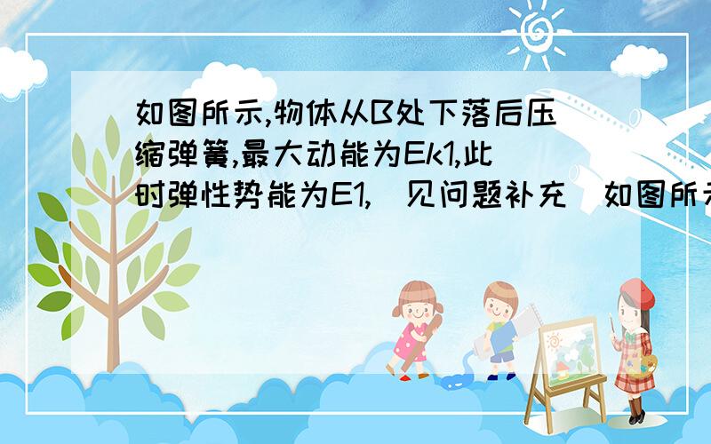 如图所示,物体从B处下落后压缩弹簧,最大动能为Ek1,此时弹性势能为E1,（见问题补充）如图所示,物体从B处下落后压缩弹簧,最大动能为Ek1,此时弹性势能为E1；若物体从A处下落,最大动能为Ek2,此