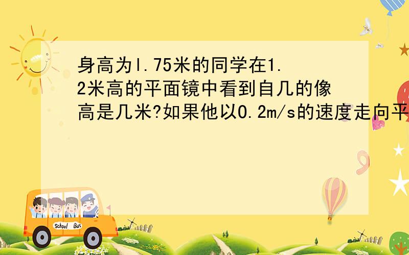 身高为l.75米的同学在1.2米高的平面镜中看到自几的像高是几米?如果他以O.2m/s的速度走向平面镜,则5秒钟后需要解题过程,答案