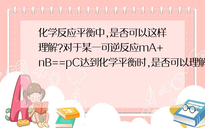 化学反应平衡中,是否可以这样理解?对于某一可逆反应mA+nB==pC达到化学平衡时,是否可以理解为：m：n：p=c（A）：c（B）：c（C）=v（A）：v（B）：v（C）?