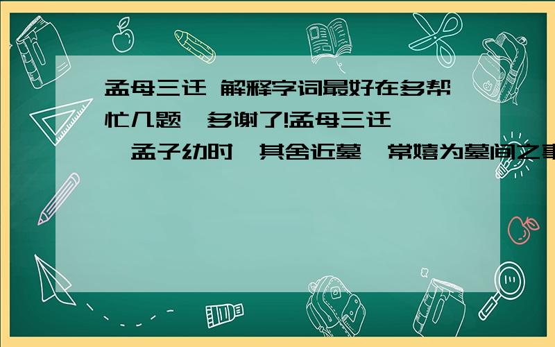 孟母三迁 解释字词最好在多帮忙几题,多谢了!孟母三迁    孟子幼时,其舍近墓,常嬉为墓间之事,其母曰：“此非吾所以处子也.”遂迁居市旁,孟子又嬉为贾人炫卖之事,母曰：“此又非所以处吾