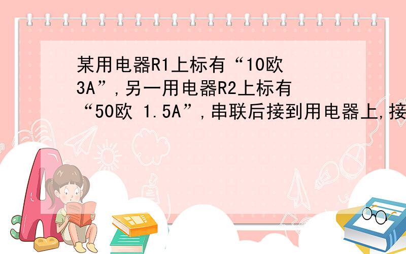 某用电器R1上标有“10欧 3A”,另一用电器R2上标有“50欧 1.5A”,串联后接到用电器上,接上.为了使用电器正常工作,电源电压应不超过何值?