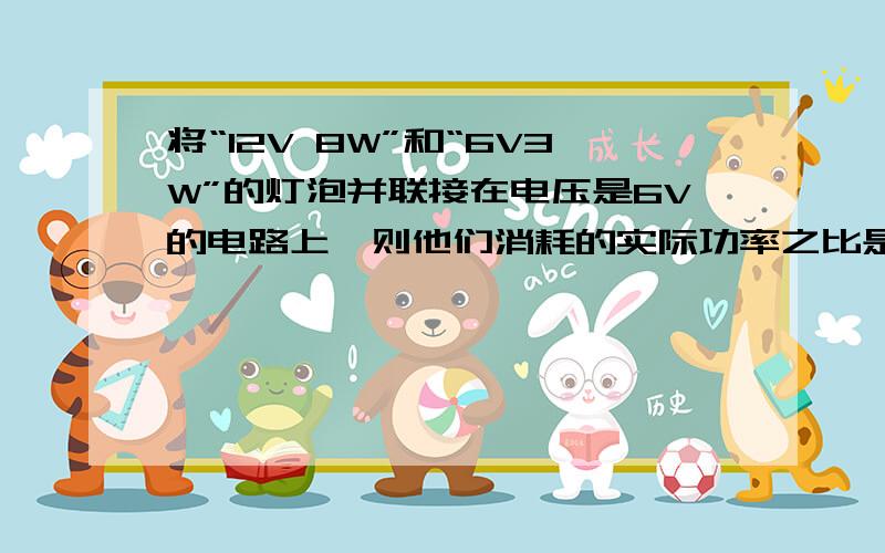 将“12V 8W”和“6V3W”的灯泡并联接在电压是6V的电路上,则他们消耗的实际功率之比是多少?这是我做的物理卷子上的,因为物理不好,所以想要答案.