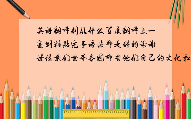 英语翻译别从什么百度翻译上一复制粘贴完事语法都是错的谢谢诸位亲们世界各国都有他们自己的文化和民族他们守卫着不同的信仰不同的宗教所以美也是各种各样的、那些美汇集起来便构