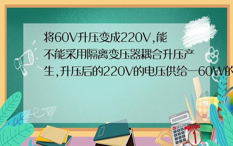 将60V升压变成220V,能不能采用隔离变压器耦合升压产生,升压后的220V的电压供给一60W的设备使用如果自制一个变压器,负载的功率在60W左右,要求适应长年工作的,如果采用隔离变压方式,那么初