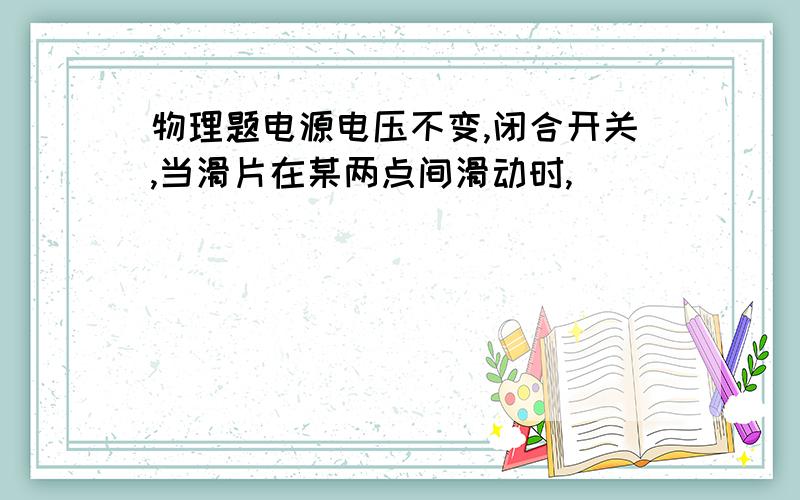 物理题电源电压不变,闭合开关,当滑片在某两点间滑动时,