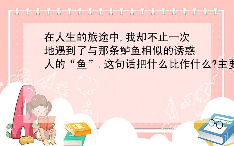 在人生的旅途中,我却不止一次地遇到了与那条鲈鱼相似的诱惑人的“鱼”.这句话把什么比作什么?主要说明什么