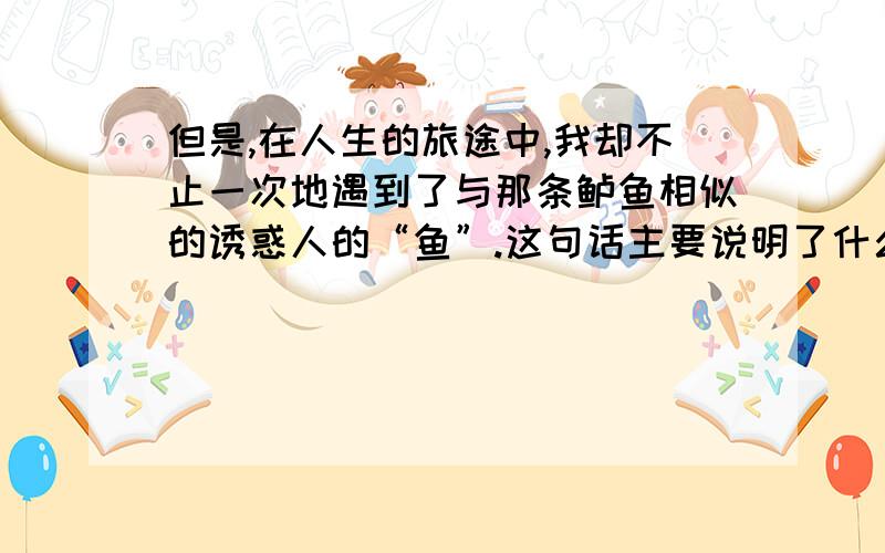 但是,在人生的旅途中,我却不止一次地遇到了与那条鲈鱼相似的诱惑人的“鱼”.这句话主要说明了什么?