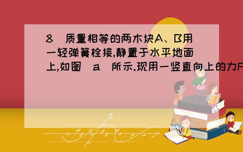 8．质量相等的两木块A、B用一轻弹簧栓接,静置于水平地面上,如图(a）所示.现用一竖直向上的力F拉动木块A,使木块A向上做匀加速直线运动,如图(b）所示.从木块A开始做匀加速直线运动到木块B