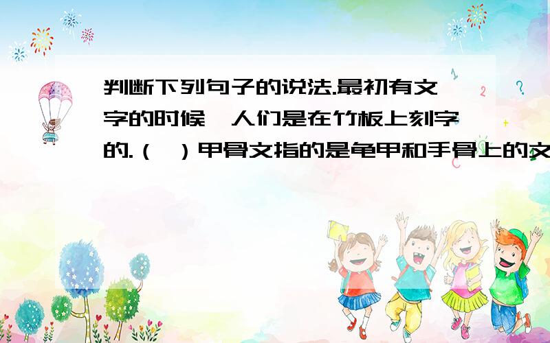 判断下列句子的说法.最初有文字的时候,人们是在竹板上刻字的.（ ）甲骨文指的是龟甲和手骨上的文字.（ ）汉字的演变：甲骨文——小篆——金文——隶书——楷书——草书——行书.（