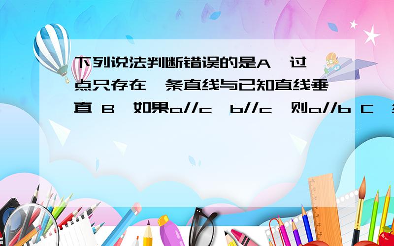 下列说法判断错误的是A、过一点只存在一条直线与已知直线垂直 B、如果a//c,b//c,则a//b C、经过一点能且只能画一条直线与已知直线平行 D、直线外一点与直线上各点的联线中,垂线段最短为什