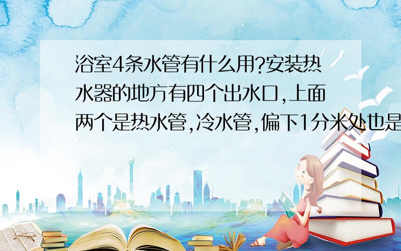 浴室4条水管有什么用?安装热水器的地方有四个出水口,上面两个是热水管,冷水管,偏下1分米处也是热水管和一个冷水管,安装热水器需要4条吗,还是为了安装太阳能热水器准备的?,不是偏一下