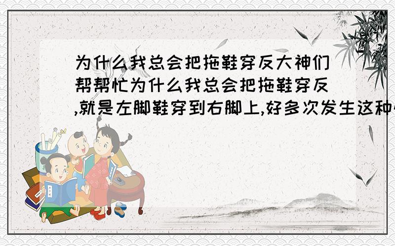 为什么我总会把拖鞋穿反大神们帮帮忙为什么我总会把拖鞋穿反,就是左脚鞋穿到右脚上,好多次发生这种情况了.是不是我心理有问题?这征兆着什么吗?