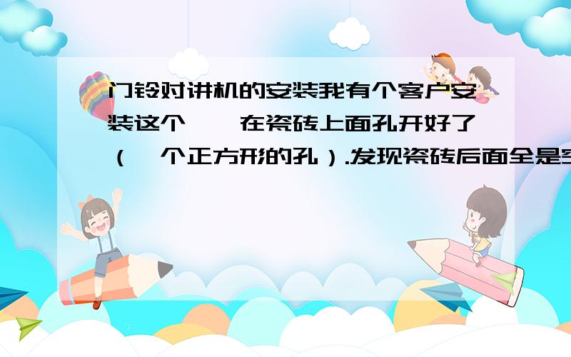 门铃对讲机的安装我有个客户安装这个、、在瓷砖上面孔开好了（一个正方形的孔）.发现瓷砖后面全是空的（瓷砖厚度大约1CM）.对讲机的厚度约为2CM.这样该怎么固定对讲机呢?是用胶粘上去