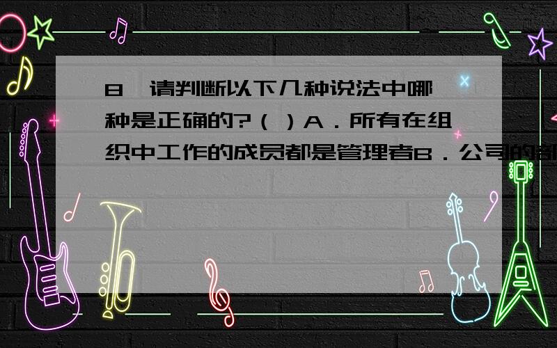 8、请判断以下几种说法中哪一种是正确的?（）A．所有在组织中工作的成员都是管理者B．公司的部门经理、工厂的车间主任等都是基层管理者C．处理竞争对手市场策略的变化和应对宏观经