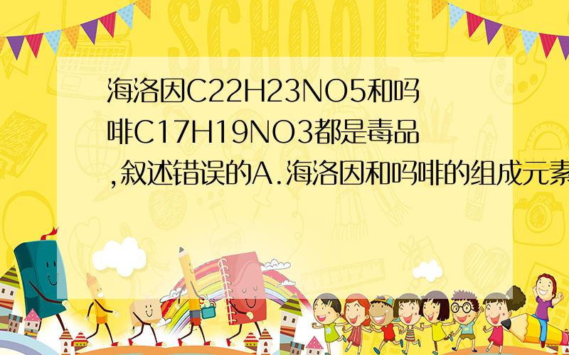 海洛因C22H23NO5和吗啡C17H19NO3都是毒品,叙述错误的A.海洛因和吗啡的组成元素相同B.吗啡中各元素个数比为17：19：1：3C.一个海洛因分子和一个吗啡分子中碳原子的质量比21：17D.海洛因分子中质