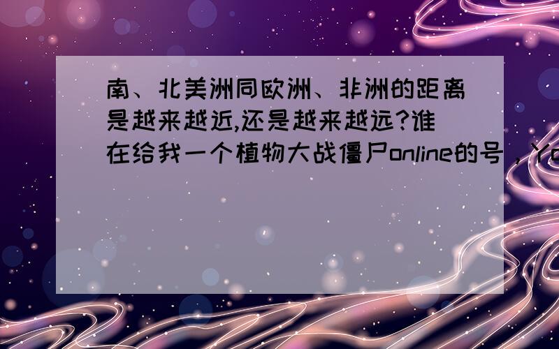 南、北美洲同欧洲、非洲的距离是越来越近,还是越来越远?谁在给我一个植物大战僵尸online的号，Youkia的，人40级以上，给150悬赏